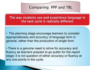 Comparing PPP and TBL
The way students use and experience language in
the task cycle is radically different
• The planning stage encourage learners to consider
appropriateness and accuracy of language form in
general, rather than the production of single form.
• There is a genuine need to strive for accuracy and
fluency as learners prepare to go public for the report
stage; it is not question of either accuracy or fluency at
any one points in the cycle.
 