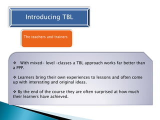 Introducing TBL
The teachers and trainers
 With mixed- level –classes a TBL approach works far better than
a PPP.
 Learners bring their own experiences to lessons and often come
up with interesting and original ideas.
 By the end of the course they are often surprised at how much
their learners have achieved.
 