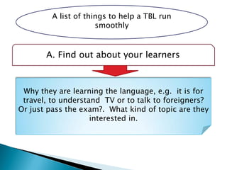 A list of things to help a TBL run
smoothly
A. Find out about your learners
Why they are learning the language, e.g. it is for
travel, to understand TV or to talk to foreigners?
Or just pass the exam?. What kind of topic are they
interested in.
 