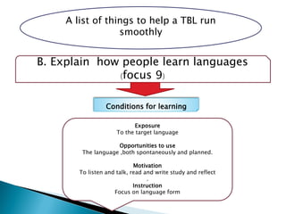 A list of things to help a TBL run
smoothly
B. Explain how people learn languages
(focus 9)
Conditions for learning
Exposure
To the target language
Opportunities to use
The language ,both spontaneously and planned.
Motivation
To listen and talk, read and write study and reflect
.
Instruction
Focus on language form
 