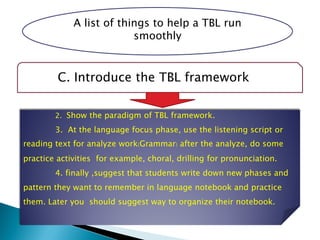 A list of things to help a TBL run
smoothly
C. Introduce the TBL framework
2. Show the paradigm of TBL framework.
3. At the language focus phase, use the listening script or
reading text for analyze work(Grammar) after the analyze, do some
practice activities for example, choral, drilling for pronunciation.
4. finally ,suggest that students write down new phases and
pattern they want to remember in language notebook and practice
them. Later you should suggest way to organize their notebook.
 
