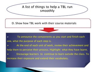 A list of things to help a TBL run
smoothly
D. Show how TBL work with their course materials
 To announce the components as you start and finish each
one, what the purpose of each step is.
 At the end of each unit of work, review their achievement and
help them to perceive their process. Highlight what they have learnt.
 Encourage learners to continue to learn outside the class. To
increase their exposure and extend their vocabulary.
 