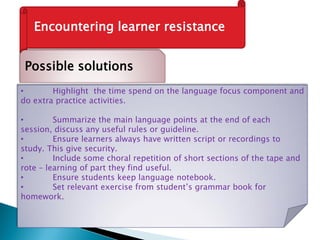 Encountering learner resistance
Possible solutions
• Highlight the time spend on the language focus component and
do extra practice activities.
• Summarize the main language points at the end of each
session, discuss any useful rules or guideline.
• Ensure learners always have written script or recordings to
study. This give security.
• Include some choral repetition of short sections of the tape and
rote – learning of part they find useful.
• Ensure students keep language notebook.
• Set relevant exercise from student’s grammar book for
homework.
 