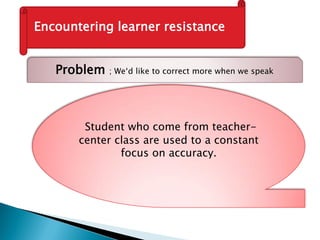 Encountering learner resistance
Problem ; We‘d like to correct more when we speak
Student who come from teacher-
center class are used to a constant
focus on accuracy.
 