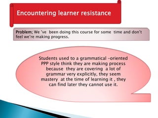 Encountering learner resistance
Problem; We ’ve been doing this course for some time and don’t
feel we’re making progress.
Students used to a grammatical –oriented
PPP style think they are making process
because they are covering a lot of
grammar very explicitly, they seem
mastery at the time of learning it , they
can find later they cannot use it.
 