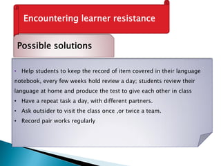 Encountering learner resistance
Possible solutions
• Help students to keep the record of item covered in their language
notebook, every few weeks hold review a day; students review their
language at home and produce the test to give each other in class
• Have a repeat task a day, with different partners.
• Ask outsider to visit the class once ,or twice a team.
• Record pair works regularly
 