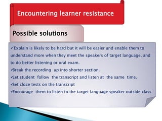 Encountering learner resistance
Possible solutions
Explain is likely to be hard but it will be easier and enable them to
understand more when they meet the speakers of target language, and
to do better listening or oral exam.
Break the recording up into shorter section.
Let student follow the transcript and listen at the same time.
Set cloze tests on the transcript
Encourage them to listen to the target language speaker outside class
 