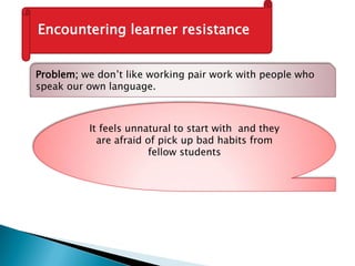 Encountering learner resistance
Problem; we don’t like working pair work with people who
speak our own language.
It feels unnatural to start with and they
are afraid of pick up bad habits from
fellow students
 