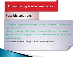 Encountering learner resistance
Possible solutions
o Established the target language as the main means of communication
in your classroom
o Research suggested that learners learn a lot from each other even if
they do share a first language. This has been borne out by students by
student feedback
o Make sure learners change partners fairly regularly
 