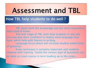 Assessment and TBL
How TBL help students to do well ?
TBL attain both the knowledge and the skills required in
most kind of exam.
The task stage of TBL cycle help students in any oral
test and give them confident to deploy what language they
have, which help with fluency in writing.
Language focus phase will increase student understand
of grammar.
Exam technique is certainty important and students
improve with training. Tackle the various type of questions can
be done as crash course in term leading up to the exam.
 
