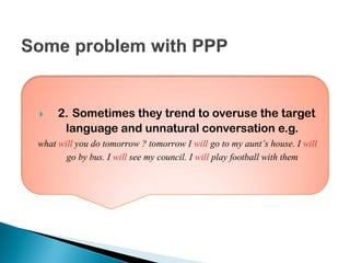  2. Sometimes they trend to overuse the target
language and unnatural conversation e.g.
what will you do tomorrow ? tomorrow I will go to my aunt’s house. I will
go by bus. I will see my council. I will play football with them
 