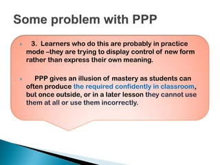  3. Learners who do this are probably in practice
mode –they are trying to display control of new form
rather than express their own meaning.
 PPP gives an illusion of mastery as students can
often produce the required confidently in classroom,
but once outside, or in a later lesson they cannot use
them at all or use them incorrectly.
 