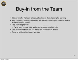 Buy-in from the Team
• It takes time for the team to learn, allow time in their planning for learning
• Any compelling reasons before they will commit to making on the extra work of
writing automated tests?
• Most team begins with:
- Write tests for new code and any changes to existing code
• Discuss with the team and see if they are committed to do this
• Target of writing a few tests every day
14
Saturday, 27 July, 13
 