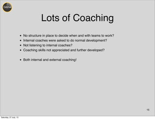 Lots of Coaching
• No structure in place to decide when and with teams to work?
• Internal coaches were asked to do normal development?
• Not listening to internal coaches?
• Coaching skills not appreciated and further developed?
• Both internal and external coaching!
15
Saturday, 27 July, 13
 