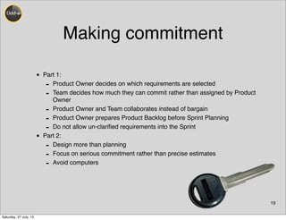 Making commitment
• Part 1:
- Product Owner decides on which requirements are selected
- Team decides how much they can commit rather than assigned by Product
Owner
- Product Owner and Team collaborates instead of bargain
- Product Owner prepares Product Backlog before Sprint Planning
- Do not allow un-clariﬁed requirements into the Sprint
• Part 2:
- Design more than planning
- Focus on serious commitment rather than precise estimates
- Avoid computers
19
Saturday, 27 July, 13
 