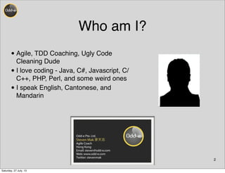 Who am I?
•Agile, TDD Coaching, Ugly Code
Cleaning Dude
•I love coding - Java, C#, Javascript, C/
C++, PHP, Perl, and some weird ones
•I speak English, Cantonese, and
Mandarin
2
Odd-e Pte. Ltd.
Steven Mak 麥天志
Agile Coach
Hong Kong
Email: steven@odd-e.com
Web: www.odd-e.com
Twitter: stevenmak
Saturday, 27 July, 13
 