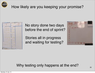 How likely are you keeping your promise?
20
No story done two days
before the end of sprint?
Stories all in progress
and waiting for testing?
Why testing only happens at the end?
Saturday, 27 July, 13
 