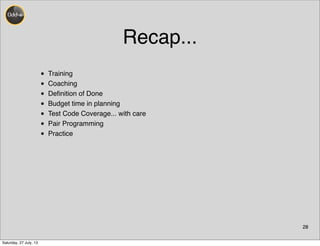 Recap...
• Training
• Coaching
• Deﬁnition of Done
• Budget time in planning
• Test Code Coverage... with care
• Pair Programming
• Practice
28
Saturday, 27 July, 13
 