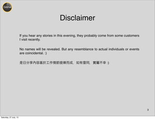 Disclaimer
3
If you hear any stories in this evening, they probably come from some customers
I visit recently.
No names will be revealed. But any resemblance to actual individuals or events
are coincidental. :)
是日分享內容基於工作情節提 而成，如有雷同，實屬不幸 :)
Saturday, 27 July, 13
 