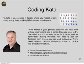 Coding Kata
31
“A kata is an exercise in karate where you repeat a form
many, many times, making little improvements in each. “
“What makes a good practice session? You need time
without interruptions, and a simple thing you want to try.
You need to try it as many times as it takes, and be
comfortable making mistakes. You need to look for
feedback each time so you can work to improve. There
needs to be no pressure: this is why it is hard to practice
in a project environment.”
• http://codekata.pragprog.com/
• http://codingdojo.org/cgi-bin/wiki.pl?KataCatalogue
• http://www.projecteuler.net
Saturday, 27 July, 13
 