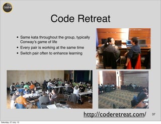 Code Retreat
37
• Same kata throughout the group, typically
Conway’s game of life
• Every pair is working at the same time
• Switch pair often to enhance learning
http://coderetreat.com/
Saturday, 27 July, 13
 