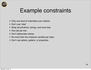 Example constraints
38
• Only one level of indentation per method
• Don’t use “else”
• Wrap all primitives, strings, and even lists
• One dot per line
• Don’t abbreviate names
• No more than two instance variable per class
• Don’t use setters, getters, or properties
Saturday, 27 July, 13
 