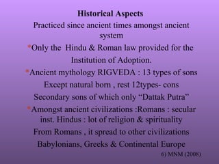 Historical Aspects
Practiced since ancient times amongst ancient
system
*Only the Hindu & Roman law provided for the
Institution of Adoption.
*Ancient mythology RIGVEDA : 13 types of sons
Except natural born , rest 12types- cons
Secondary sons of which only “Dattak Putra”
*Amongst ancient civilizations :Romans : secular
inst. Hindus : lot of religion & spirituality
From Romans , it spread to other civilizations
Babylonians, Greeks & Continental Europe
6) MNM (2008)
 