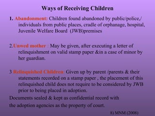 Ways of Receiving Children
1. Abandonment: Children found abandoned by public/police,/
individuals from public places, cradle of orphanage, hospital,
Juvenile Welfare Board (JWB)premises
2.Unwed mother : May be given, after executing a letter of
relinquishment on valid stamp paper &in a case of minor by
her guardian.
3 Relinquished Children: Given up by parent /parents & their
statements recorded on a stamp paper , the placement of this
relinquished child does not require to be considered by JWB
prior to being placed in adoption.
Documents sealed & kept as confidential record with
the adoption agencies as the property of court.
8) MNM (2008)
 