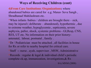 Ways of Receiving Children (cont)
4)From Care Institutions /Organizations: where
abandoned babies are cared for e.g; Manav Seva Sangh ,
Shradhanad Mahilashram etc.
*When infants /babies / children are brought there – sick,
may be injured ( deliberate – abandoned), hypothermic , due
to extreme weather, hypoglycemia , septicemia, severe
asphyxia, pallor, shock, systemic problems - GI,Resp, CNS,
RES, UT etc. No information on their prior history-
antenatal, labour, postnatal , family .
*Dr / Pediatrician must be attached , all facilities in house
for Rx or refer to nearby hospital for critical care.
*Staff -- nurse , ayah, supervisor , MSW, Administrative
*Records : regular & legal & individual child’s periodic
complete ck.up, immunization, investigations,& Rx
8A) MNM (2008)
 