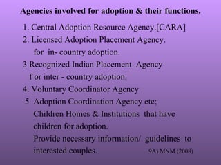 Agencies involved for adoption & their functions.
1. Central Adoption Resource Agency.[CARA]
2. Licensed Adoption Placement Agency.
for in- country adoption.
3 Recognized Indian Placement Agency
f or inter - country adoption.
4. Voluntary Coordinator Agency
5 Adoption Coordination Agency etc;
Children Homes & Institutions that have
children for adoption.
Provide necessary information/ guidelines to
interested couples. 9A) MNM (2008)
 