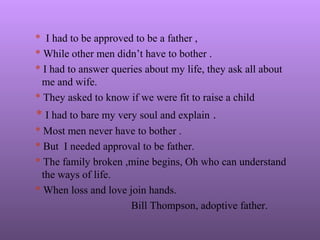 * I had to be approved to be a father ,
* While other men didn’t have to bother .
* I had to answer queries about my life, they ask all about
me and wife.
* They asked to know if we were fit to raise a child
* I had to bare my very soul and explain .
* Most men never have to bother .
* But I needed approval to be father.
* The family broken ,mine begins, Oh who can understand
the ways of life.
* When loss and love join hands.
Bill Thompson, adoptive father.
 