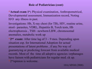 Role of Pediatrician (cont)
*Actual exam 1st
; Physical examination, Anthropometrical,
Developmental assessment, Immunization record, Noting
H/O any illness in past.
Investigations: Hb, X-ray chest (for TB), HIV, routine urine,
stool– parasites, VDRL, Hepatitis B, Torch tests, Hb
electrophoresis , TSH– newborn/LBW, chromosomal
anomalies, metabolic work up
*2nd
exam: After time lag of 3 – 9 mos. Depending upon
situation esp. for International Adoption for actual
presentations of latent problems , if any.No way of
guarantying or predicting forecast from available medical
records. Most of the time all adoptive agencies /orphanages
have liaison with pediatricians for regular med. ck up.
*2nd
opinion is welcome.
10A) MNM (2008)
 