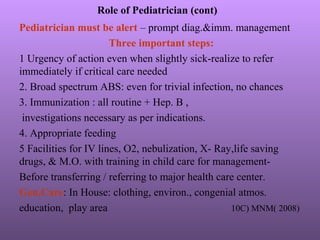 Role of Pediatrician (cont)
Pediatrician must be alert – prompt diag.&imm. management
Three important steps:
1 Urgency of action even when slightly sick-realize to refer
immediately if critical care needed
2. Broad spectrum ABS: even for trivial infection, no chances
3. Immunization : all routine + Hep. B ,
investigations necessary as per indications.
4. Appropriate feeding
5 Facilities for IV lines, O2, nebulization, X- Ray,life saving
drugs, & M.O. with training in child care for management-
Before transferring / referring to major health care center.
Gen.Care: In House: clothing, environ., congenial atmos.
education, play area 10C) MNM( 2008)
 