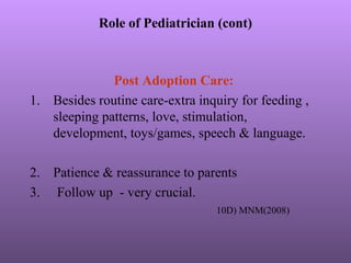 Role of Pediatrician (cont)
Post Adoption Care:
1. Besides routine care-extra inquiry for feeding ,
sleeping patterns, love, stimulation,
development, toys/games, speech & language.
2. Patience & reassurance to parents
3. Follow up - very crucial.
10D) MNM(2008)
 