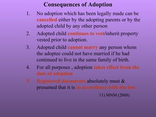 Consequences of Adoption
1. No adoption which has been legally made can be
cancelled either by the adopting parents or by the
adopted child by any other person
2. Adopted child continues to vest/inherit property
vested prior to adoption.
3. Adopted child cannot marry any person whom
the adoptee could not have married if he had
continued to live in the same family of birth.
4. For all purposes , adoption takes effect from the
date of adoption
5. Registered documents absolutely must &
presumed that it is in accordance with the law.
11) MNM (2008)
 