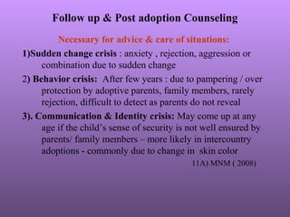 Follow up & Post adoption Counseling
Necessary for advice & care of situations:
1)Sudden change crisis : anxiety , rejection, aggression or
combination due to sudden change
2) Behavior crisis: After few years : due to pampering / over
protection by adoptive parents, family members, rarely
rejection, difficult to detect as parents do not reveal
3). Communication & Identity crisis: May come up at any
age if the child’s sense of security is not well ensured by
parents/ family members – more likely in intercountry
adoptions - commonly due to change in skin color
11A) MNM ( 2008)
 