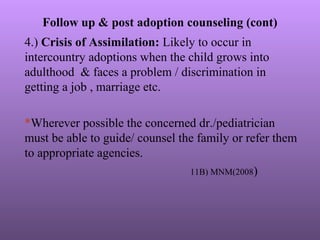 Follow up & post adoption counseling (cont)
4.) Crisis of Assimilation: Likely to occur in
intercountry adoptions when the child grows into
adulthood & faces a problem / discrimination in
getting a job , marriage etc.
*Wherever possible the concerned dr./pediatrician
must be able to guide/ counsel the family or refer them
to appropriate agencies.
11B) MNM(2008)
 