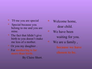 * T0 me you are special
* Special because you
belong to me and you are
mine.
* The fact that Ididn’t give
birth to you doesn’t make
me less of a mother.
* Or you my daughter .
* For mothering is far
more than birth.
By Claire Short.
* Welcome home,
dear child.
* We have been
waiting for you.
* We are a family ,
because we have
chosen to be.
 