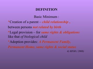 DEFINITION
Basic Minimum :
*Creation of a parent – child relationship ,
between persons not related by birth
*Legal provision – for same rights & obligations
like that of biological child
*Adoption provides: A Permanent Family,
Permanent Home, same rights & social status
4) MNM ( 2008)
 
