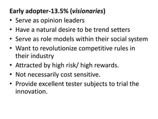 Early adopter-13.5% (visionaries)
• Serve as opinion leaders
• Have a natural desire to be trend setters
• Serve as role models within their social system
• Want to revolutionize competitive rules in
their industry
• Attracted by high risk/ high rewards.
• Not necessarily cost sensitive.
• Provide excellent tester subjects to trial the
innovation.
 