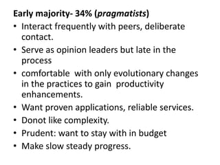 Early majority- 34% (pragmatists)
• Interact frequently with peers, deliberate
contact.
• Serve as opinion leaders but late in the
process
• comfortable with only evolutionary changes
in the practices to gain productivity
enhancements.
• Want proven applications, reliable services.
• Donot like complexity.
• Prudent: want to stay with in budget
• Make slow steady progress.
 
