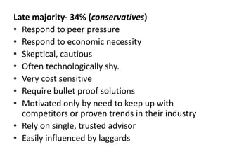 Late majority- 34% (conservatives)
• Respond to peer pressure
• Respond to economic necessity
• Skeptical, cautious
• Often technologically shy.
• Very cost sensitive
• Require bullet proof solutions
• Motivated only by need to keep up with
competitors or proven trends in their industry
• Rely on single, trusted advisor
• Easily influenced by laggards
 