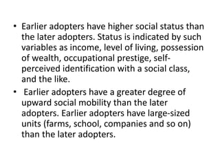 • Earlier adopters have higher social status than
the later adopters. Status is indicated by such
variables as income, level of living, possession
of wealth, occupational prestige, self-
perceived identification with a social class,
and the like.
• Earlier adopters have a greater degree of
upward social mobility than the later
adopters. Earlier adopters have large-sized
units (farms, school, companies and so on)
than the later adopters.
 