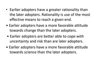 • Earlier adopters have a greater rationality than
the later adopters. Rationality is use of the most
effective means to reach a given end.
• Earlier adopters have a more favorable attitude
towards change than the later adopters.
• Earlier adopters are better able to cope with
uncertainty and risk than are later adopters.
• Earlier adopters have a more favorable attitude
towards science than the later adopters.
 