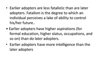 • Earlier adopters are less fatalistic than are later
adopters. Fatalism is the degree to which an
individual perceives a lake of ability to control
his/her future..
• Earlier adopters have higher aspirations (for
formal education, higher status, occupations, and
so on) than do later adopters.
• Earlier adopters have more intelligence than the
later adopters
 