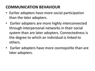 COMMUNICATION BEHAVIOUR
• Earlier adopters have more social participation
than the later adopters.
• Earlier adopters are more highly interconnected
through interpersonal networks in their social
system than are later adopters. Connectedness is
the degree to which an individual is linked to
others.
• Earlier adopters have more cosmopolite than are
later adopters.
 