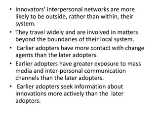 • Innovators’ interpersonal networks are more
likely to be outside, rather than within, their
system.
• They travel widely and are involved in matters
beyond the boundaries of their local system.
• Earlier adopters have more contact with change
agents than the later adopters.
• Earlier adopters have greater exposure to mass
media and inter-personal communication
channels than the later adopters.
• Earlier adopters seek information about
innovations more actively than the later
adopters.
 