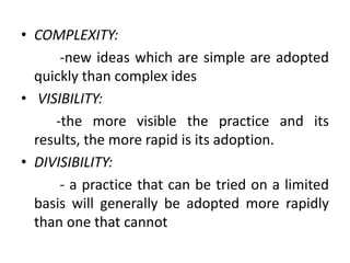 • COMPLEXITY:
-new ideas which are simple are adopted
quickly than complex ides
• VISIBILITY:
-the more visible the practice and its
results, the more rapid is its adoption.
• DIVISIBILITY:
- a practice that can be tried on a limited
basis will generally be adopted more rapidly
than one that cannot
 