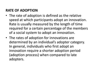 RATE OF ADOPTION
• The rate of adoption is defined as the relative
speed at which participants adopt an innovation.
Rate is usually measured by the length of time
required for a certain percentage of the members
of a social system to adopt an innovation.
• The rates of adoption for innovations are
determined by an individual’s adopter category.
In general, individuals who first adopt an
innovation require a shorter adoption period
(adoption process) when compared to late
adopters.
 