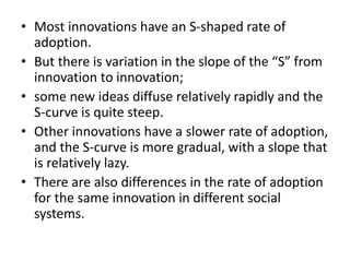 • Most innovations have an S-shaped rate of
adoption.
• But there is variation in the slope of the “S” from
innovation to innovation;
• some new ideas diffuse relatively rapidly and the
S-curve is quite steep.
• Other innovations have a slower rate of adoption,
and the S-curve is more gradual, with a slope that
is relatively lazy.
• There are also differences in the rate of adoption
for the same innovation in different social
systems.
 